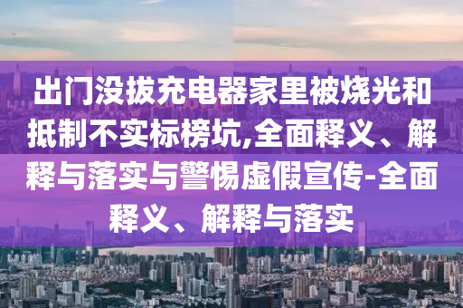 出門(mén)沒(méi)拔充電器家里被燒光和抵制不實(shí)標(biāo)榜坑,全面釋義、解釋與落實(shí)與警惕虛假宣傳-全面釋義、解釋與落實(shí)