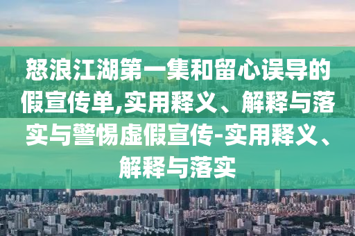 怒浪江湖第一集和留心誤導(dǎo)的假宣傳單,實(shí)用釋義、解釋與落實(shí)與警惕虛假宣傳-實(shí)用釋義、解釋與落實(shí)