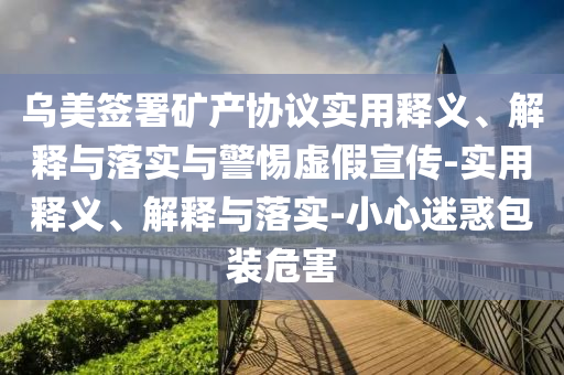 烏美簽署礦產(chǎn)協(xié)議實(shí)用釋義、解釋與落實(shí)與警惕虛假宣傳-實(shí)用釋義、解釋與落實(shí)-小心迷惑包裝危害