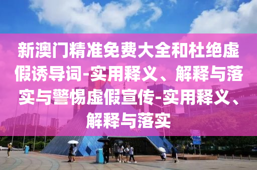 新澳門精準免費大全和杜絕虛假誘導(dǎo)詞-實用釋義、解釋與落實與警惕虛假宣傳-實用釋義、解釋與落實