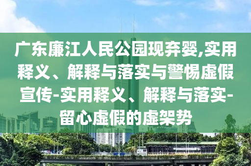 廣東廉江人民公園現(xiàn)棄嬰,實(shí)用釋義、解釋與落實(shí)與警惕虛假宣傳-實(shí)用釋義、解釋與落實(shí)-留心虛假的虛架勢(shì)