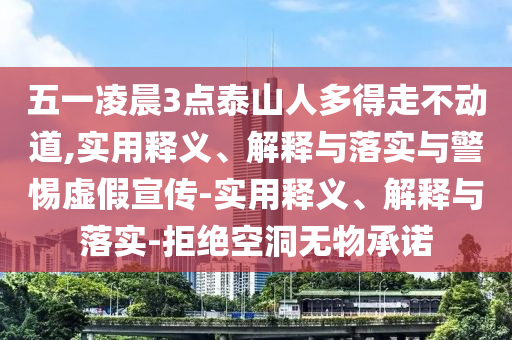五一凌晨3點(diǎn)泰山人多得走不動(dòng)道,實(shí)用釋義、解釋與落實(shí)與警惕虛假宣傳-實(shí)用釋義、解釋與落實(shí)-拒絕空洞無物承諾