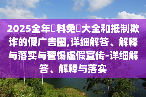 2025全年資料免費(fèi)大全和抵制欺詐的假廣告圈,詳細(xì)解答、解釋與落實(shí)與警惕虛假宣傳-詳細(xì)解答、解釋與落實(shí)