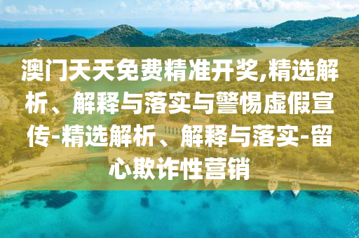 澳門天天免費精準開獎,精選解析、解釋與落實與警惕虛假宣傳-精選解析、解釋與落實-留心欺詐性營銷