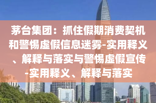 茅臺(tái)集團(tuán)：抓住假期消費(fèi)契機(jī)和警惕虛假信息迷霧-實(shí)用釋義、解釋與落實(shí)與警惕虛假宣傳-實(shí)用釋義、解釋與落實(shí)