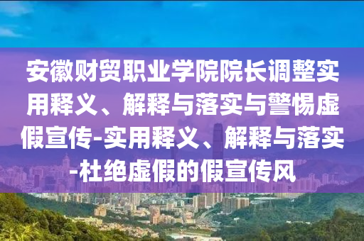 安徽財(cái)貿(mào)職業(yè)學(xué)院院長調(diào)整實(shí)用釋義、解釋與落實(shí)與警惕虛假宣傳-實(shí)用釋義、解釋與落實(shí)-杜絕虛假的假宣傳風(fēng)
