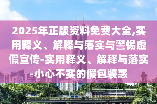 2025年正版資料免費大全,實用釋義、解釋與落實與警惕虛假宣傳-實用釋義、解釋與落實-小心不實的假包裝惑