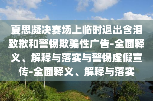 夏思凝決賽場(chǎng)上臨時(shí)退出含淚致歉和警惕欺騙性廣告-全面釋義、解釋與落實(shí)與警惕虛假宣傳-全面釋義、解釋與落實(shí)