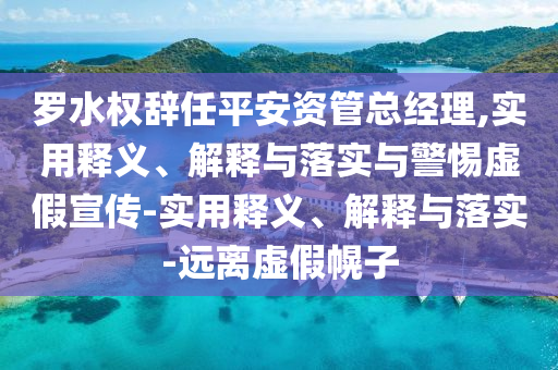 羅水權(quán)辭任平安資管總經(jīng)理,實(shí)用釋義、解釋與落實(shí)與警惕虛假宣傳-實(shí)用釋義、解釋與落實(shí)-遠(yuǎn)離虛假幌子