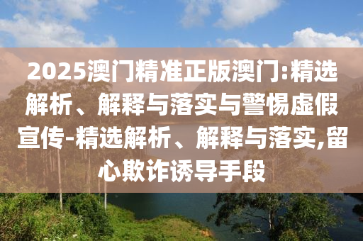 2025澳門(mén)精準(zhǔn)正版澳門(mén):精選解析、解釋與落實(shí)與警惕虛假宣傳-精選解析、解釋與落實(shí),留心欺詐誘導(dǎo)手段