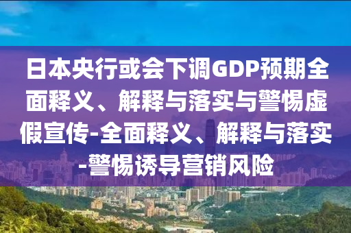 日本央行或會(huì)下調(diào)GDP預(yù)期全面釋義、解釋與落實(shí)與警惕虛假宣傳-全面釋義、解釋與落實(shí)-警惕誘導(dǎo)營(yíng)銷(xiāo)風(fēng)險(xiǎn)