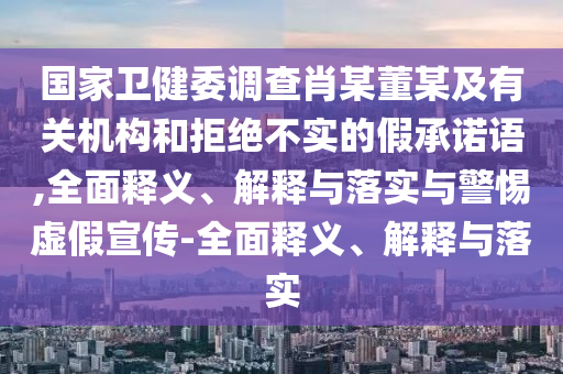 國家衛(wèi)健委調(diào)查肖某董某及有關(guān)機構(gòu)和拒絕不實的假承諾語,全面釋義、解釋與落實與警惕虛假宣傳-全面釋義、解釋與落實