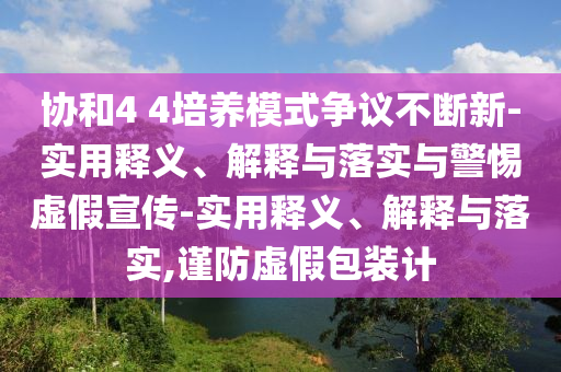 協(xié)和4 4培養(yǎng)模式爭(zhēng)議不斷新-實(shí)用釋義、解釋與落實(shí)與警惕虛假宣傳-實(shí)用釋義、解釋與落實(shí),謹(jǐn)防虛假包裝計(jì)