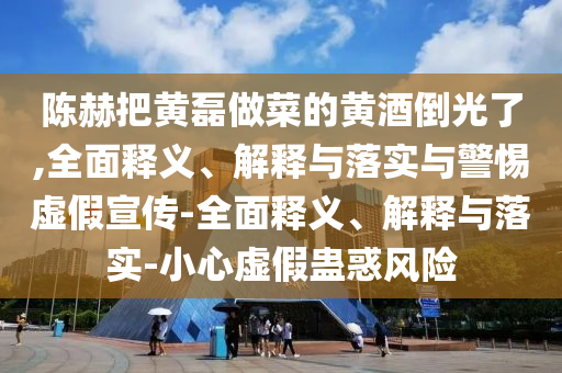 陳赫把黃磊做菜的黃酒倒光了,全面釋義、解釋與落實與警惕虛假宣傳-全面釋義、解釋與落實-小心虛假蠱惑風(fēng)險