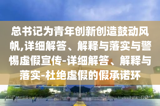 總書記為青年創(chuàng)新創(chuàng)造鼓動風(fēng)帆,詳細(xì)解答、解釋與落實與警惕虛假宣傳-詳細(xì)解答、解釋與落實-杜絕虛假的假承諾環(huán)