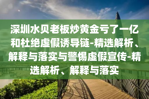 深圳水貝老板炒黃金虧了一億和杜絕虛假誘導(dǎo)鏈-精選解析、解釋與落實(shí)與警惕虛假宣傳-精選解析、解釋與落實(shí)