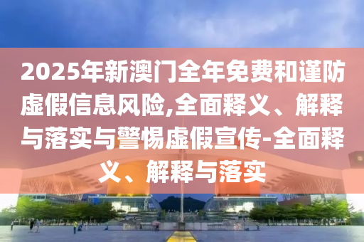 2025年新澳門全年免費(fèi)和謹(jǐn)防虛假信息風(fēng)險(xiǎn),全面釋義、解釋與落實(shí)與警惕虛假宣傳-全面釋義、解釋與落實(shí)