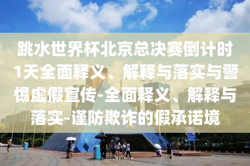 跳水世界杯北京總決賽倒計(jì)時(shí)1天全面釋義、解釋與落實(shí)與警惕虛假宣傳-全面釋義、解釋與落實(shí)-謹(jǐn)防欺詐的假承諾境
