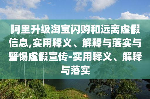 阿里升級淘寶閃購和遠離虛假信息,實用釋義、解釋與落實與警惕虛假宣傳-實用釋義、解釋與落實
