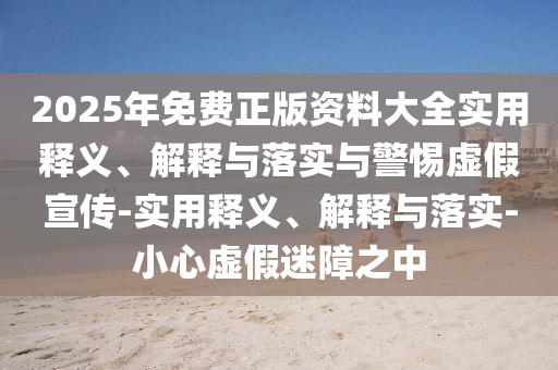 2025年免費(fèi)正版資料大全實(shí)用釋義、解釋與落實(shí)與警惕虛假宣傳-實(shí)用釋義、解釋與落實(shí)-小心虛假迷障之中