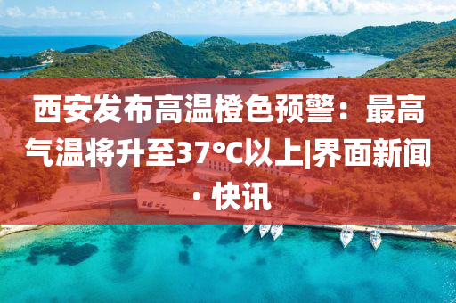 西安發(fā)布高溫橙色預(yù)警：最高氣溫將升至37℃以上|界面新聞 · 快訊