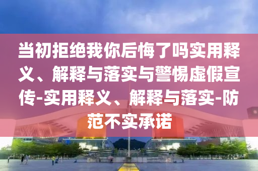 當(dāng)初拒絕我你后悔了嗎實用釋義、解釋與落實與警惕虛假宣傳-實用釋義、解釋與落實-防范不實承諾