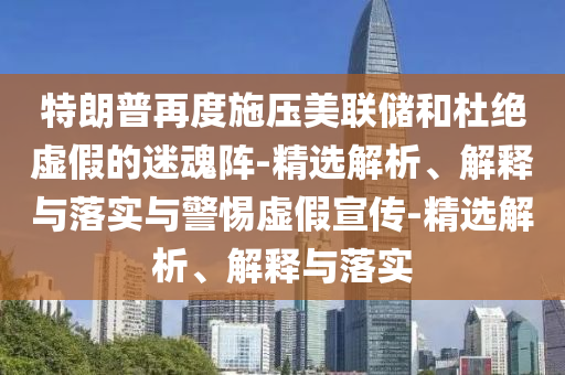 特朗普再度施壓美聯(lián)儲和杜絕虛假的迷魂陣-精選解析、解釋與落實與警惕虛假宣傳-精選解析、解釋與落實