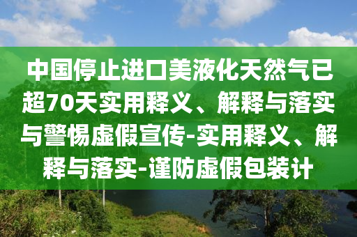中國停止進口美液化天然氣已超70天實用釋義、解釋與落實與警惕虛假宣傳-實用釋義、解釋與落實-謹防虛假包裝計