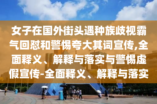 女子在國外街頭遇種族歧視霸氣回懟和警惕夸大其詞宣傳,全面釋義、解釋與落實與警惕虛假宣傳-全面釋義、解釋與落實