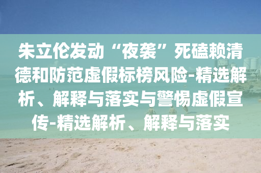 朱立倫發(fā)動(dòng)“夜襲”死磕賴清德和防范虛假標(biāo)榜風(fēng)險(xiǎn)-精選解析、解釋與落實(shí)與警惕虛假宣傳-精選解析、解釋與落實(shí)