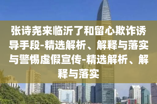 張?jiān)妶騺?lái)臨沂了和留心欺詐誘導(dǎo)手段-精選解析、解釋與落實(shí)與警惕虛假宣傳-精選解析、解釋與落實(shí)