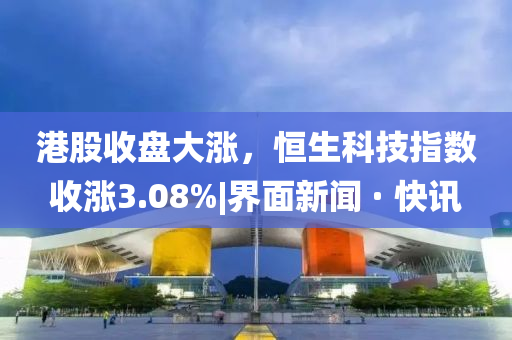 港股收盤大漲，恒生科技指數(shù)收漲3.08%|界面新聞 · 快訊