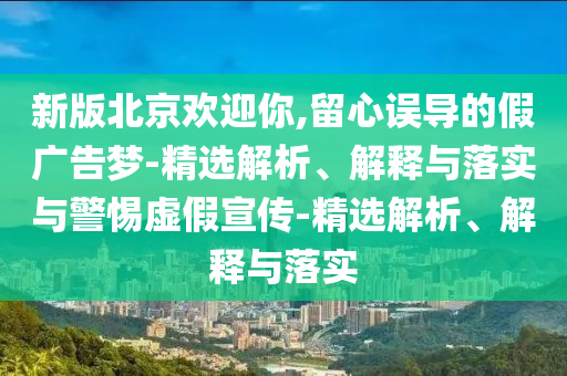 新版北京歡迎你,留心誤導(dǎo)的假廣告夢-精選解析、解釋與落實與警惕虛假宣傳-精選解析、解釋與落實