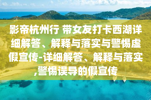 影帝杭州行 帶女友打卡西湖詳細(xì)解答、解釋與落實(shí)與警惕虛假宣傳-詳細(xì)解答、解釋與落實(shí),警惕誤導(dǎo)的假宣傳