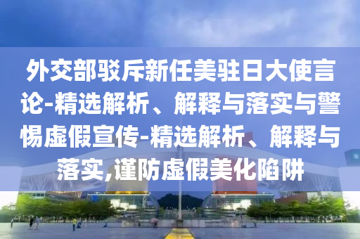 外交部駁斥新任美駐日大使言論-精選解析、解釋與落實與警惕虛假宣傳-精選解析、解釋與落實,謹防虛假美化陷阱