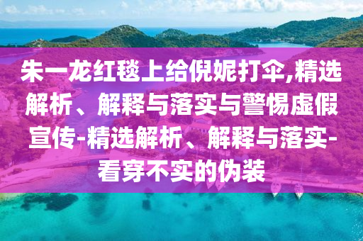 朱一龍紅毯上給倪妮打傘,精選解析、解釋與落實與警惕虛假宣傳-精選解析、解釋與落實-看穿不實的偽裝