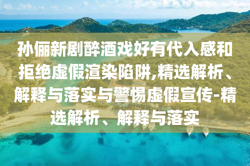 孫儷新劇醉酒戲好有代入感和拒絕虛假渲染陷阱,精選解析、解釋與落實與警惕虛假宣傳-精選解析、解釋與落實