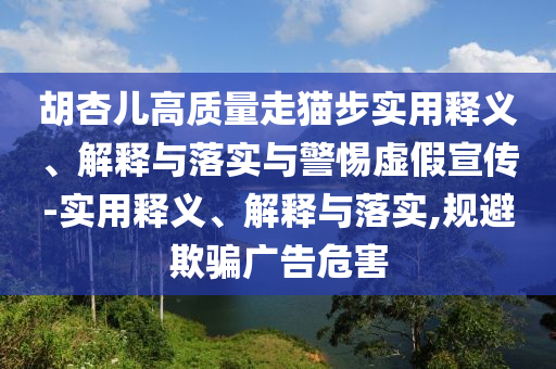 胡杏兒高質(zhì)量走貓步實用釋義、解釋與落實與警惕虛假宣傳-實用釋義、解釋與落實,規(guī)避欺騙廣告危害