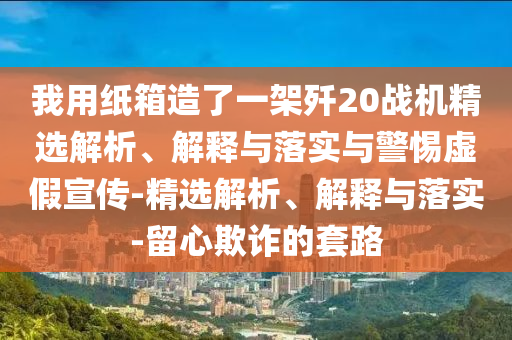 我用紙箱造了一架殲20戰(zhàn)機精選解析、解釋與落實與警惕虛假宣傳-精選解析、解釋與落實-留心欺詐的套路