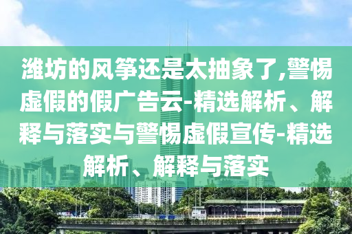 濰坊的風(fēng)箏還是太抽象了,警惕虛假的假?gòu)V告云-精選解析、解釋與落實(shí)與警惕虛假宣傳-精選解析、解釋與落實(shí)