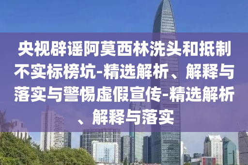 央視辟謠阿莫西林洗頭和抵制不實標榜坑-精選解析、解釋與落實與警惕虛假宣傳-精選解析、解釋與落實