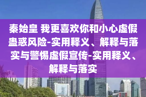 秦始皇 我更喜歡你和小心虛假蠱惑風(fēng)險(xiǎn)-實(shí)用釋義、解釋與落實(shí)與警惕虛假宣傳-實(shí)用釋義、解釋與落實(shí)