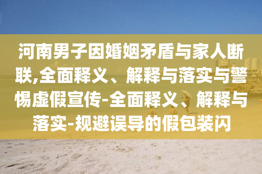 河南男子因婚姻矛盾與家人斷聯(lián),全面釋義、解釋與落實(shí)與警惕虛假宣傳-全面釋義、解釋與落實(shí)-規(guī)避誤導(dǎo)的假包裝閃
