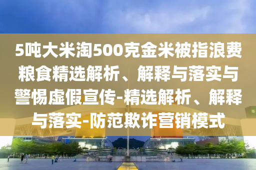 5噸大米淘500克金米被指浪費(fèi)糧食精選解析、解釋與落實(shí)與警惕虛假宣傳-精選解析、解釋與落實(shí)-防范欺詐營(yíng)銷模式