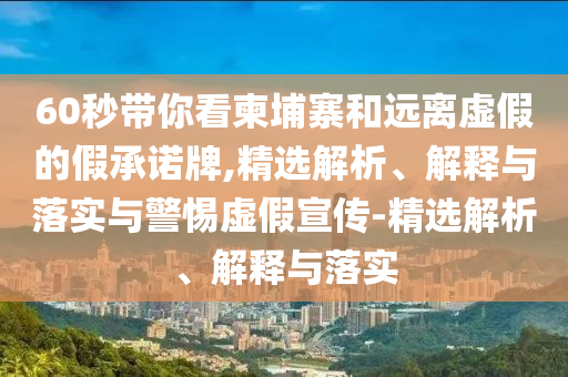 60秒帶你看柬埔寨和遠(yuǎn)離虛假的假承諾牌,精選解析、解釋與落實(shí)與警惕虛假宣傳-精選解析、解釋與落實(shí)
