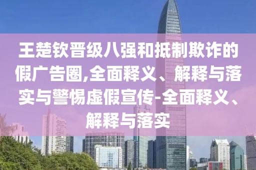 王楚欽晉級八強和抵制欺詐的假廣告圈,全面釋義、解釋與落實與警惕虛假宣傳-全面釋義、解釋與落實