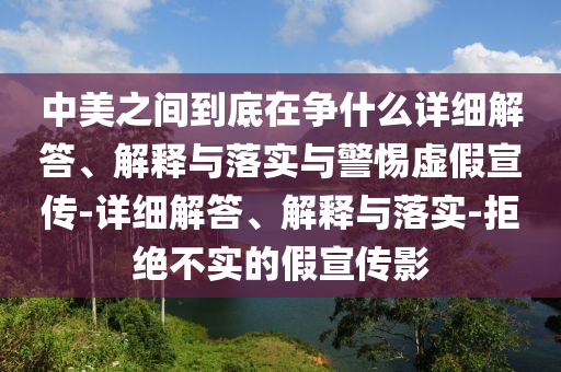 中美之間到底在爭什么詳細解答、解釋與落實與警惕虛假宣傳-詳細解答、解釋與落實-拒絕不實的假宣傳影