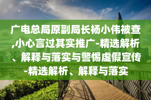 廣電總局原副局長楊小偉被查,小心言過其實推廣-精選解析、解釋與落實與警惕虛假宣傳-精選解析、解釋與落實
