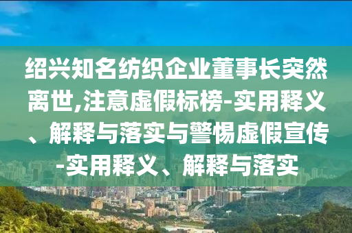 紹興知名紡織企業(yè)董事長(zhǎng)突然離世,注意虛假標(biāo)榜-實(shí)用釋義、解釋與落實(shí)與警惕虛假宣傳-實(shí)用釋義、解釋與落實(shí)