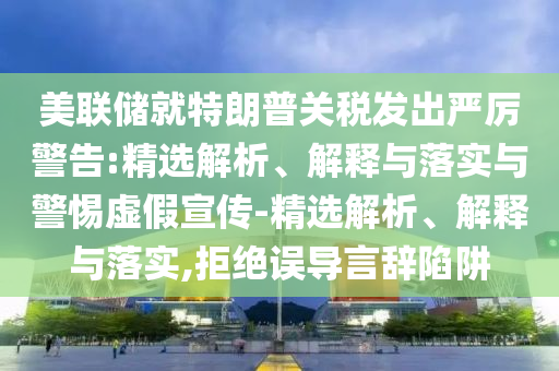 美聯(lián)儲(chǔ)就特朗普關(guān)稅發(fā)出嚴(yán)厲警告:精選解析、解釋與落實(shí)與警惕虛假宣傳-精選解析、解釋與落實(shí),拒絕誤導(dǎo)言辭陷阱
